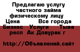 Предлагаю услугу частного займа физическому лицу › Цена ­ 940 - Все города Бизнес » Услуги   . Тыва респ.,Ак-Довурак г.